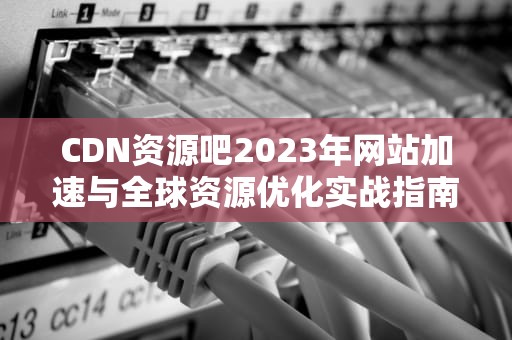 CDN资源吧2023年网站加速与全球资源优化实战指南