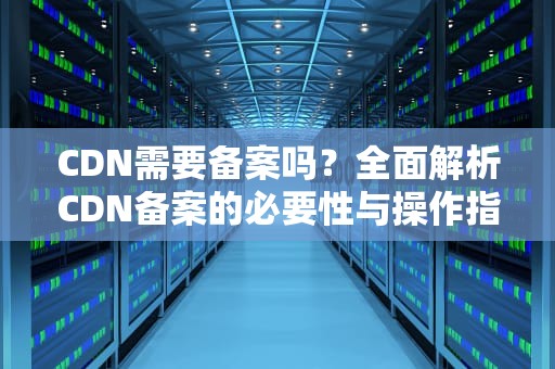 CDN需要备案吗？全面解析CDN备案的必要性与操作指南