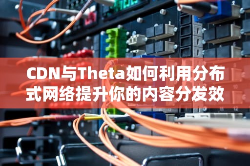 CDN与Theta如何利用分布式网络提升你的内容分发效率？