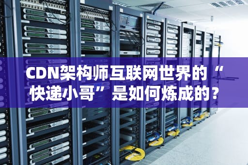 CDN架构师互联网世界的“快递小哥”是如何炼成的？