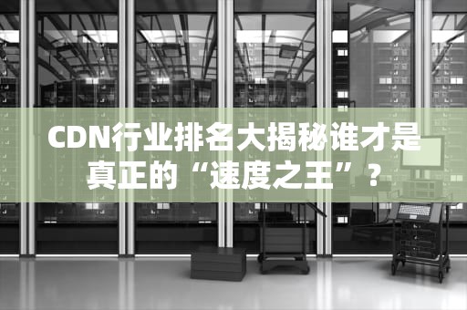 CDN行业排名大揭秘谁才是真正的“速度之王”？