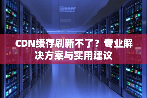 CDN缓存刷新不了？专业解决方案与实用建议