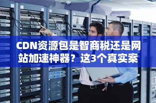 CDN资源包是智商税还是网站加速神器？这3个真实案例告诉你答案！