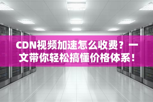 CDN视频加速怎么收费？一文带你轻松搞懂价格体系！