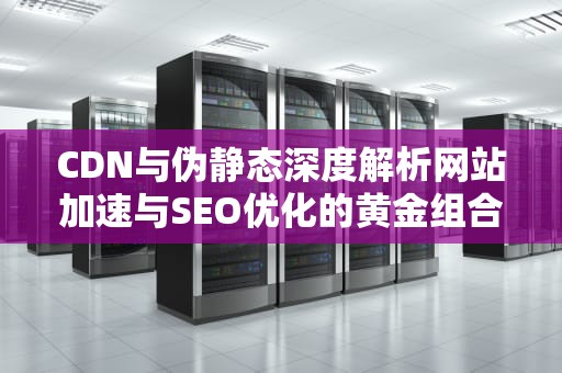 CDN与伪静态深度解析网站加速与SEO优化的黄金组合