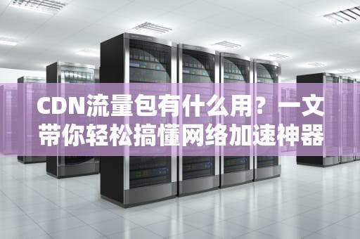 CDN流量包有什么用？一文带你轻松搞懂网络加速神器！