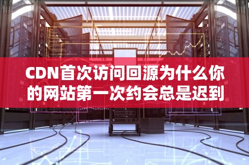 CDN首次访问回源为什么你的网站第一次约会总是迟到？运维老司机带你飙车
