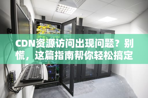 CDN资源访问出现问题？别慌，这篇指南帮你轻松搞定！
