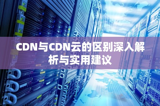 CDN与CDN云的区别深入解析与实用建议