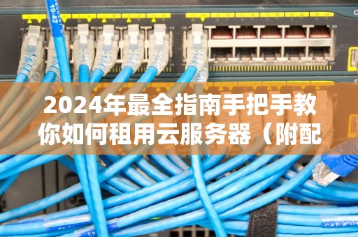 2024年最全指南手把手教你如何租用云服务器（附配置选择与避坑建议）
