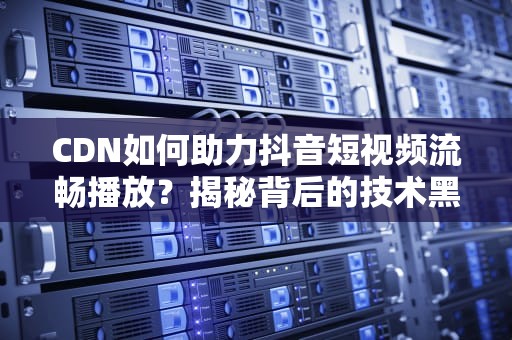 CDN如何助力抖音短视频流畅播放？揭秘背后的技术黑科技！