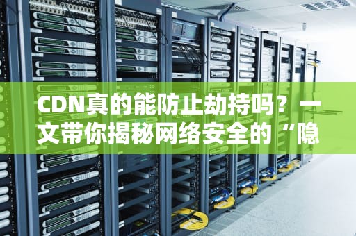 CDN真的能防止劫持吗？一文带你揭秘网络安全的“隐形盾牌”