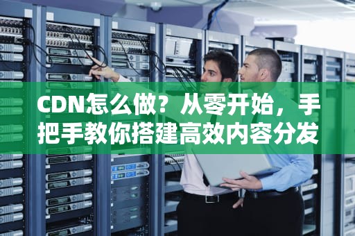 CDN怎么做？从零开始，手把手教你搭建高效内容分发网络！
