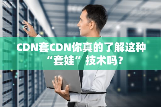 CDN套CDN你真的了解这种“套娃”技术吗？