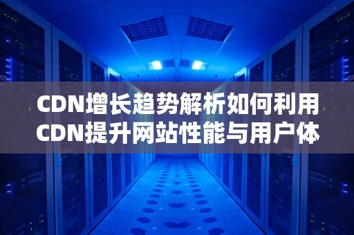 CDN增长趋势解析如何利用CDN提升网站性能与用户体验