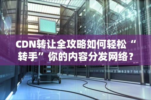 CDN转让全攻略如何轻松“转手”你的内容分发网络？