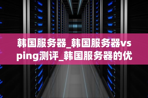 韩国服务器_韩国服务器vsping测评_韩国服务器的优势与挑战
