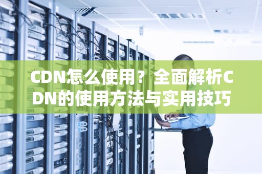 CDN怎么使用？全面解析CDN的使用方法与实用技巧