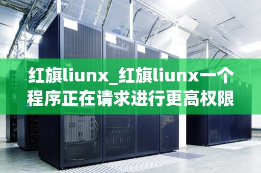 红旗liunx_红旗liunx一个程序正在请求进行更高权限需要密码_红旗Linux：中国自主研发的操作系统之光