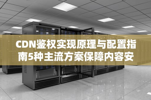 CDN鉴权实现原理与配置指南5种主流方案保障内容安全