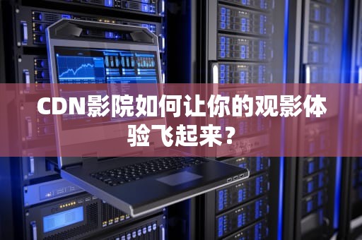 CDN影院如何让你的观影体验飞起来？