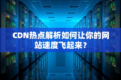 CDN热点解析如何让你的网站速度飞起来？