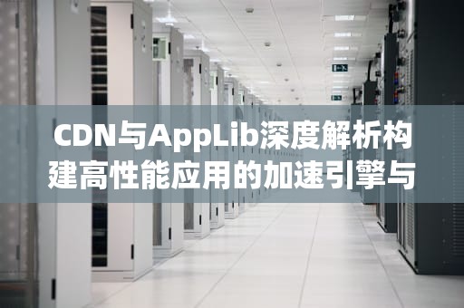 CDN与AppLib深度解析构建高性能应用的加速引擎与资源管理方案
