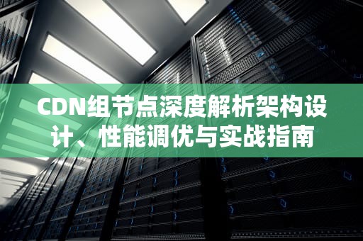 CDN组节点深度解析架构设计、性能调优与实战指南