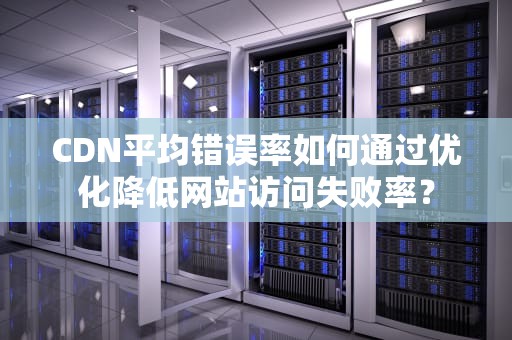 CDN平均错误率如何通过优化降低网站访问失败率？