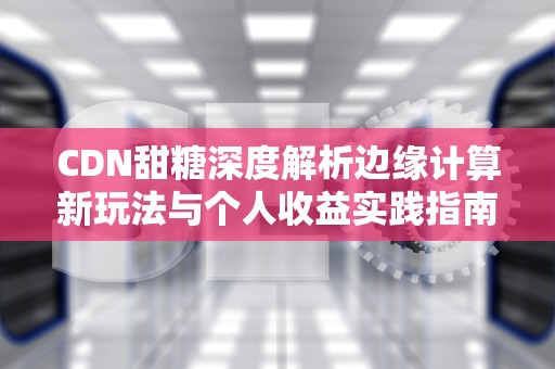 CDN甜糖深度解析边缘计算新玩法与个人收益实践指南