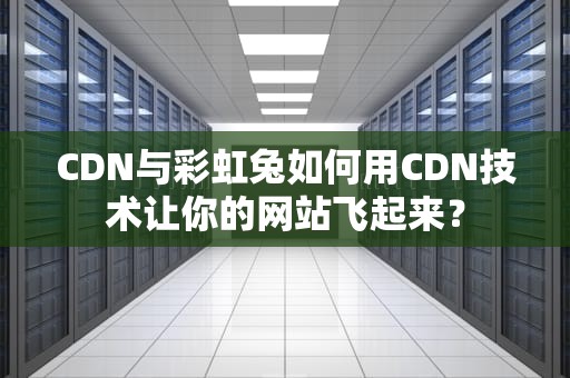 CDN与彩虹兔如何用CDN技术让你的网站飞起来？