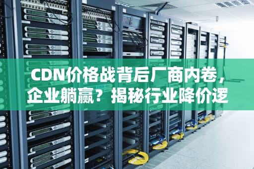 CDN价格战背后厂商内卷，企业躺赢？揭秘行业降价逻辑与选择攻略