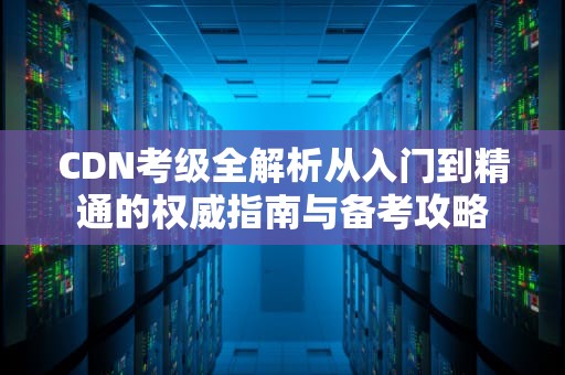 CDN考级全解析从入门到精通的权威指南与备考攻略