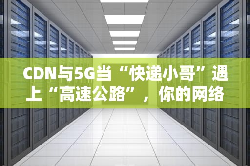 CDN与5G当“快递小哥”遇上“高速公路”，你的网络体验会起飞吗？