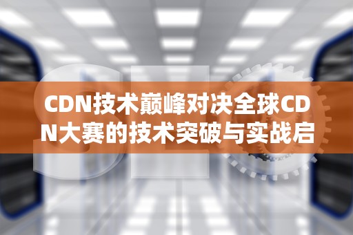 CDN技术巅峰对决全球CDN大赛的技术突破与实战启示