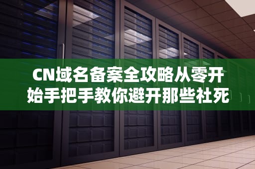 CN域名备案全攻略从零开始手把手教你避开那些社死坑！