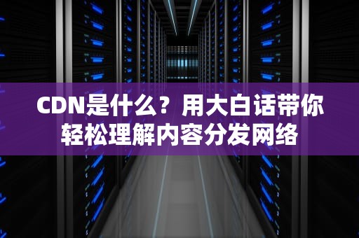 CDN是什么？用大白话带你轻松理解内容分发网络