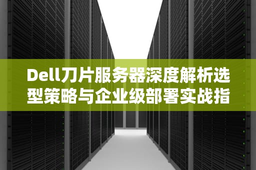 Dell刀片服务器深度解析选型策略与企业级部署实战指南