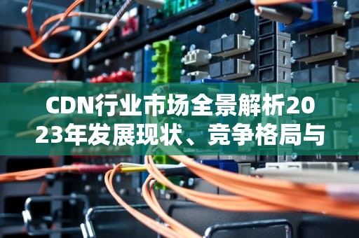 CDN行业市场全景解析2023年发展现状、竞争格局与未来机遇