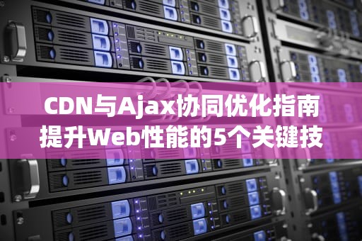 CDN与Ajax协同优化指南提升Web性能的5个关键技术策略