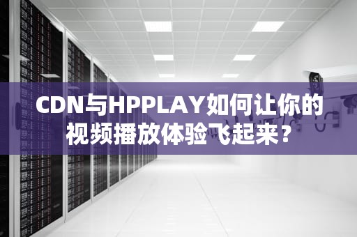 CDN与HPPLAY如何让你的视频播放体验飞起来？
