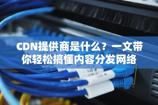 CDN提供商是什么？一文带你轻松搞懂内容分发网络