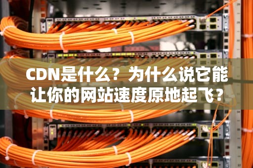 CDN是什么？为什么说它能让你的网站速度原地起飞？（全网最接地气科普）