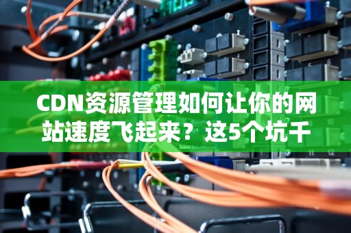 CDN资源管理如何让你的网站速度飞起来？这5个坑千万别踩！