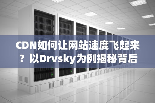 CDN如何让网站速度飞起来？以Drvsky为例揭秘背后的黑科技！