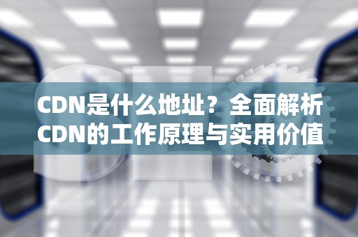 CDN是什么地址？全面解析CDN的工作原理与实用价值