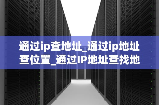 通过ip查地址_通过ip地址查位置_通过IP地址查找地理位置的全面指南