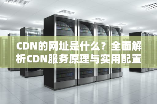 CDN的网址是什么？全面解析CDN服务原理与实用配置指南