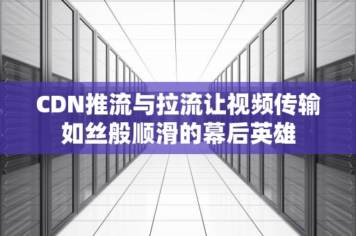 CDN推流与拉流让视频传输如丝般顺滑的幕后英雄