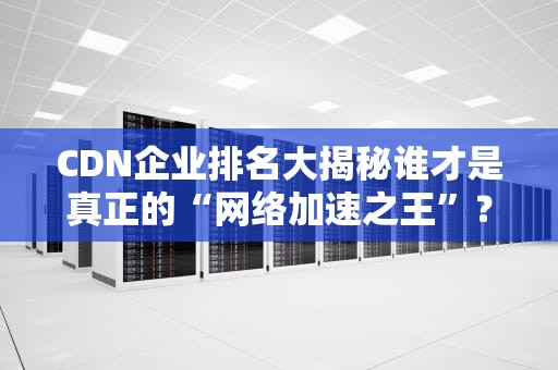 CDN企业排名大揭秘谁才是真正的“网络加速之王”？